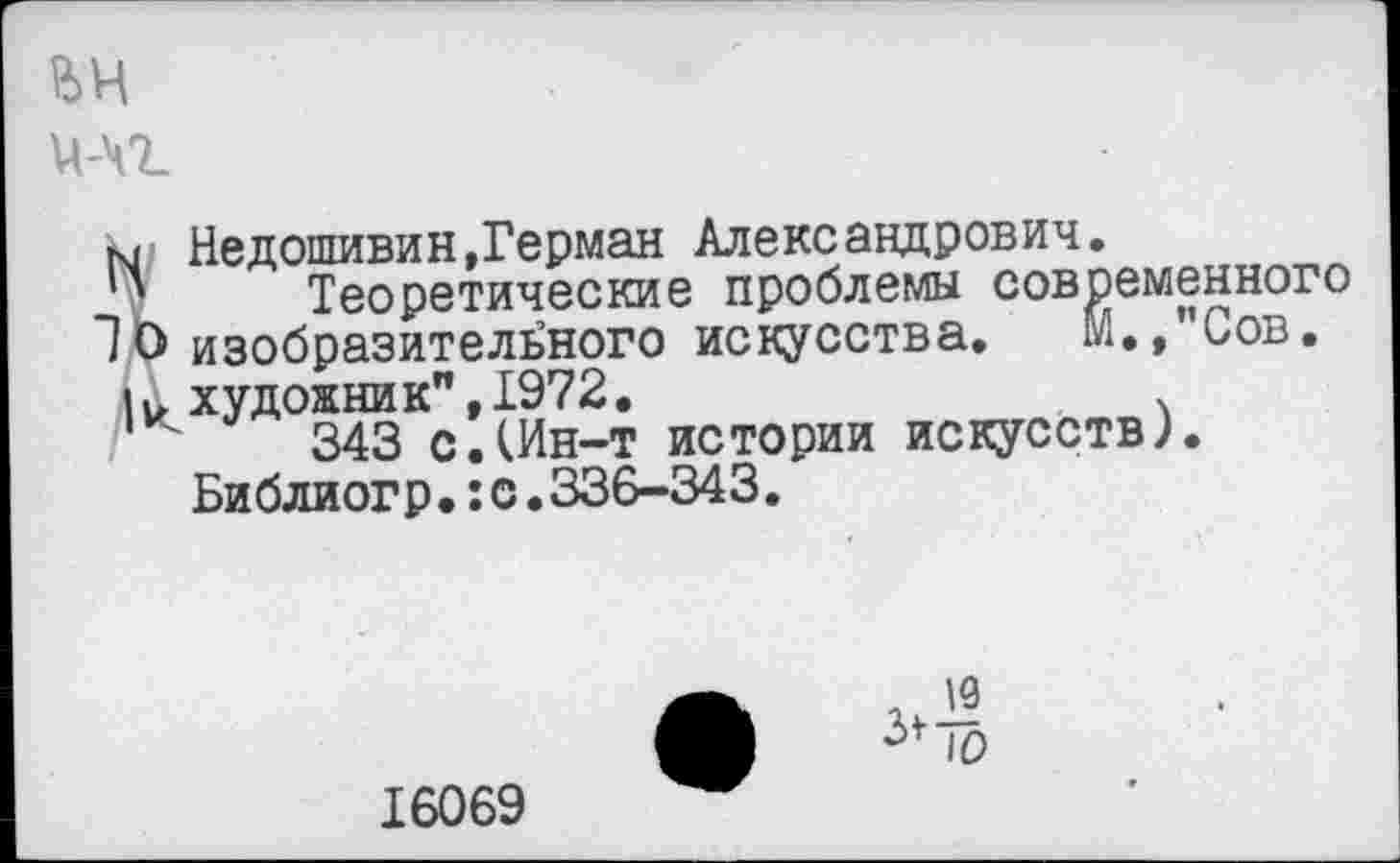 ﻿ън
Й-Ч7_
N Недошивин,Герман Александрович.
' Теоретические проблемы современного
10 изобразительного искусства. М.,”Сов.
|и художник",1972.
343 с.(Ин-т истории искусств).
Би блиог р.:с.336-343.
^0
16069